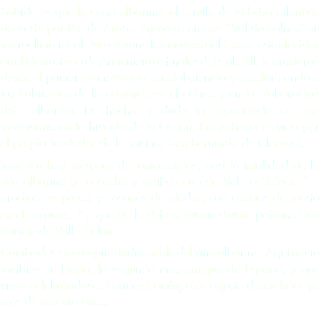 Sabido es que la cepa albariña, al arrullo de la brisa atlántica de la sin par Ría de Arosa, encontró en este “Val do Salnés” su microclima ideal. No en vano los monjes del Císter, establecidos en el Monasterio de Armenteira a finales del siglo XII, le prestaron desde el primer momento su especial atención, escolarizando a los habitantes de la comarca en el cultivo y en la elaboración del albariño. De hecho, y dada la importancia de este monasterio en la historia de la Orden, fue visitado en vida por el propio fundador de la misma, San Bernardo de Claraval.
También hoy, después de tantos siglos, casi la totalidad de la uva albariña se cosecha y vinifica en este Val do Salnés, “…pródigo en pazos y casonas de piedra, con aromas de mosto en el zaguán…” , que así lo definió nuestro ilustre paisano Don Ramón de Valle Inclán.
Cambados es la capital indiscutible del vino albariño. Aquí nació también su Fiesta, la segunda más antigua de España, y que viene celebrándose el primer domingo de agosto desde hace ya más de sesenta años. 